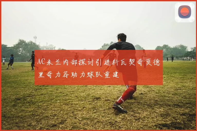 AC米兰内部探讨引进科瓦契奇莫德里奇力荐助力球队重建