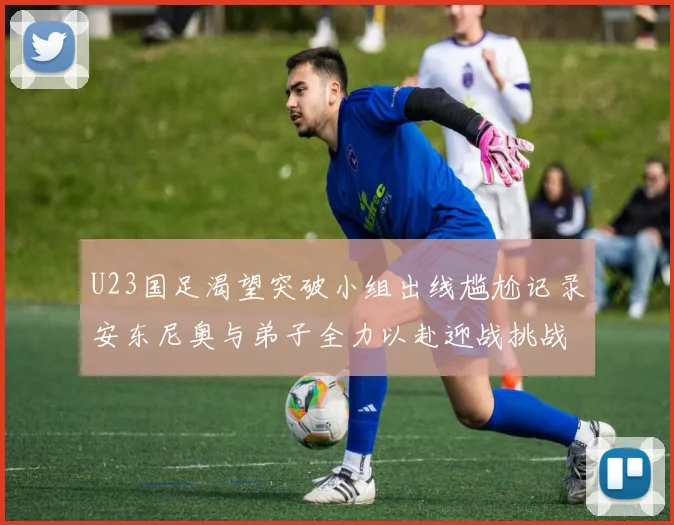 U23国足渴望突破小组出线尴尬记录安东尼奥与弟子全力以赴迎战挑战