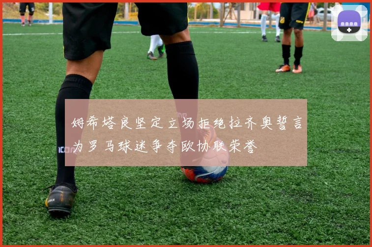 姆希塔良坚定立场拒绝拉齐奥誓言为罗马球迷争夺欧协联荣誉