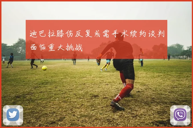 迪巴拉膝伤反复或需手术续约谈判面临重大挑战