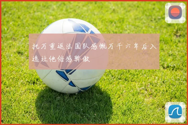 托万重返法国队感慨万千六年后入选让他倍感骄傲