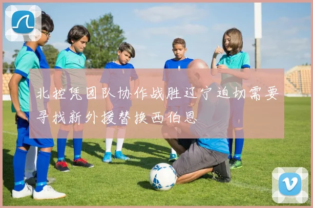 北控凭团队协作战胜辽宁迫切需要寻找新外援替换西伯恩