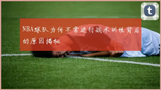 NBA球队为何不常进行战术训练背后的原因揭秘