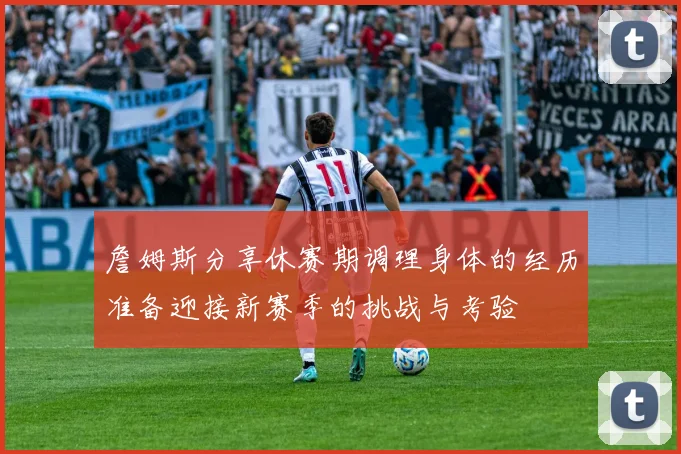 詹姆斯分享休赛期调理身体的经历准备迎接新赛季的挑战与考验