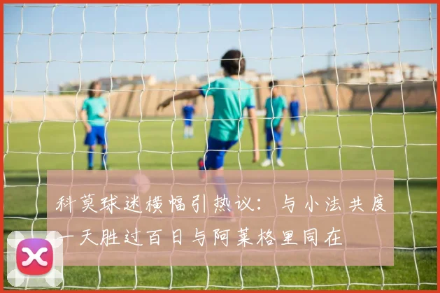 科莫球迷横幅引热议：与小法共度一天胜过百日与阿莱格里同在