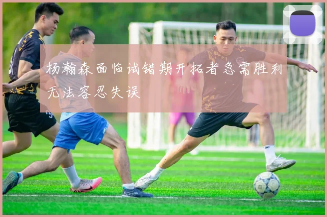 杨瀚森面临试错期开拓者急需胜利无法容忍失误