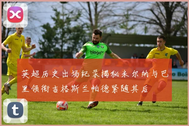 英超历史出场纪录揭秘米尔纳与巴里领衔吉格斯兰帕德紧随其后
