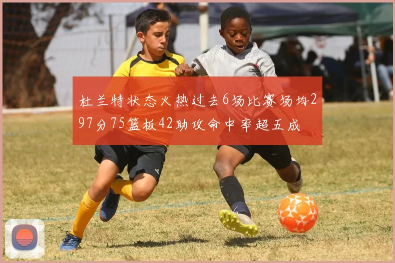杜兰特状态火热过去6场比赛场均297分75篮板42助攻命中率超五成