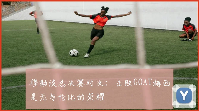 穆勒谈总决赛对决：击败GOAT梅西是无与伦比的荣耀