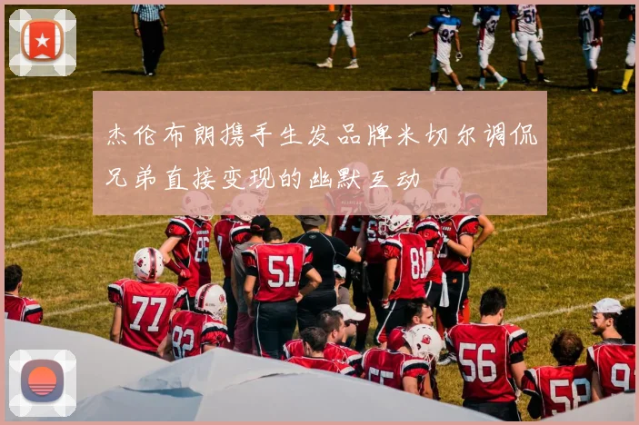 杰伦布朗携手生发品牌米切尔调侃兄弟直接变现的幽默互动
