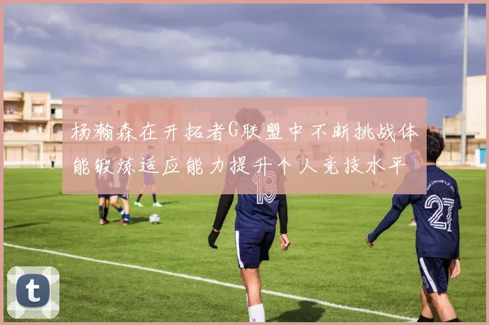 杨瀚森在开拓者G联盟中不断挑战体能锻炼适应能力提升个人竞技水平