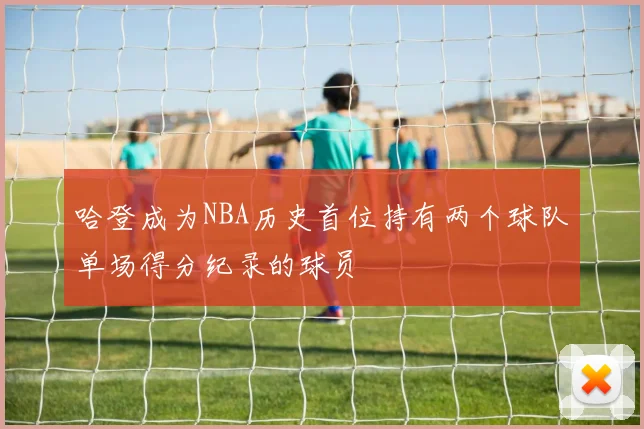 哈登成为NBA历史首位持有两个球队单场得分纪录的球员