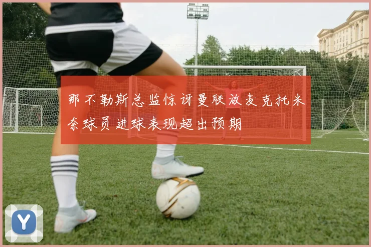 那不勒斯总监惊讶曼联放麦克托米奈球员进球表现超出预期
