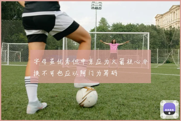 字母虽优秀但申京应为火箭核心非换不可也应以阿门为筹码