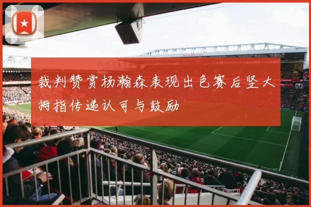 裁判赞赏杨瀚森表现出色赛后竖大拇指传递认可与鼓励