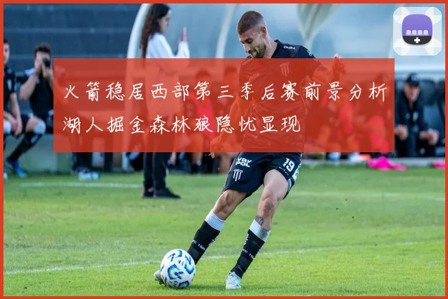 火箭稳居西部第三季后赛前景分析湖人掘金森林狼隐忧显现