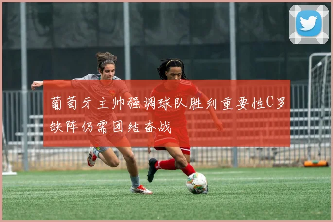 葡萄牙主帅强调球队胜利重要性C罗缺阵仍需团结奋战