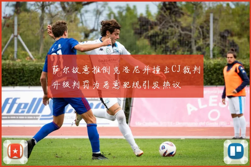 萨尔故意推倒克洛尼并撞击CJ裁判升级判罚为恶意犯规引发热议