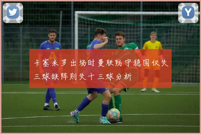 卡塞米罗出场时曼联防守稳固仅失三球缺阵则失十三球分析