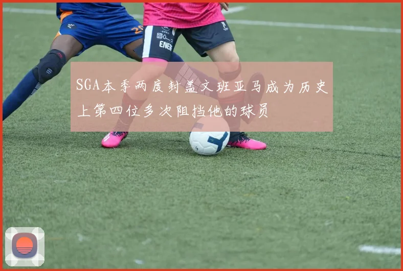 SGA本季两度封盖文班亚马成为历史上第四位多次阻挡他的球员