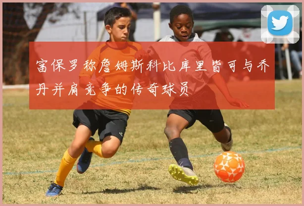 富保罗称詹姆斯科比库里皆可与乔丹并肩竞争的传奇球员