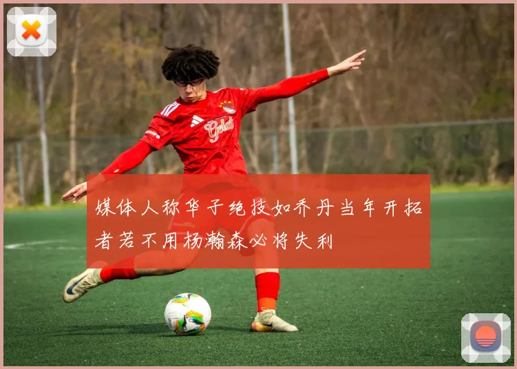 媒体人称华子绝技如乔丹当年开拓者若不用杨瀚森必将失利